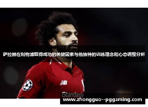 萨拉赫在利物浦取得成功的关键因素与他独特的训练理念和心态调整分析