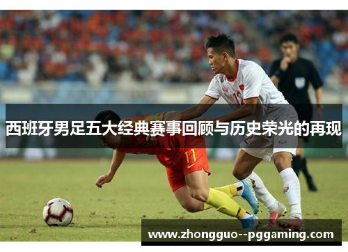 西班牙男足五大经典赛事回顾与历史荣光的再现