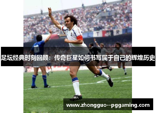 足坛经典时刻回顾：传奇巨星如何书写属于自己的辉煌历史