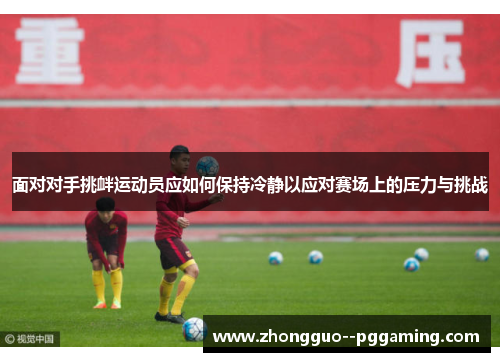 面对对手挑衅运动员应如何保持冷静以应对赛场上的压力与挑战