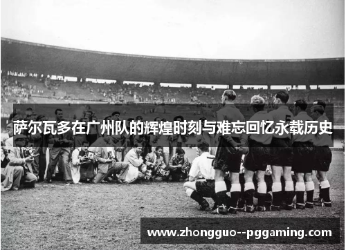 萨尔瓦多在广州队的辉煌时刻与难忘回忆永载历史
