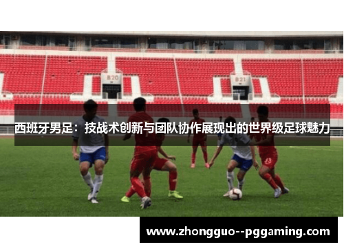 西班牙男足：技战术创新与团队协作展现出的世界级足球魅力