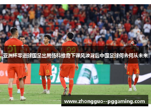 亚洲杯零进球国足出局扬科维奇下课风波背后中国足球何去何从未来