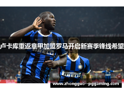 卢卡库重返意甲加盟罗马开启新赛季锋线希望