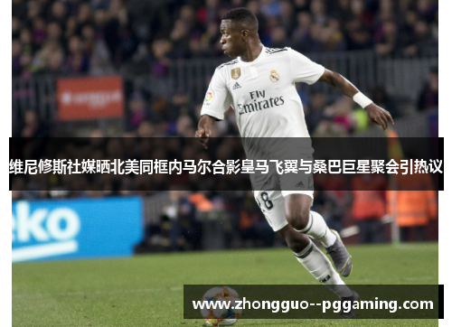 维尼修斯社媒晒北美同框内马尔合影皇马飞翼与桑巴巨星聚会引热议