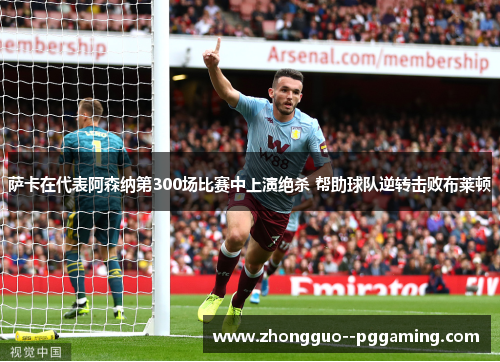 萨卡在代表阿森纳第300场比赛中上演绝杀 帮助球队逆转击败布莱顿